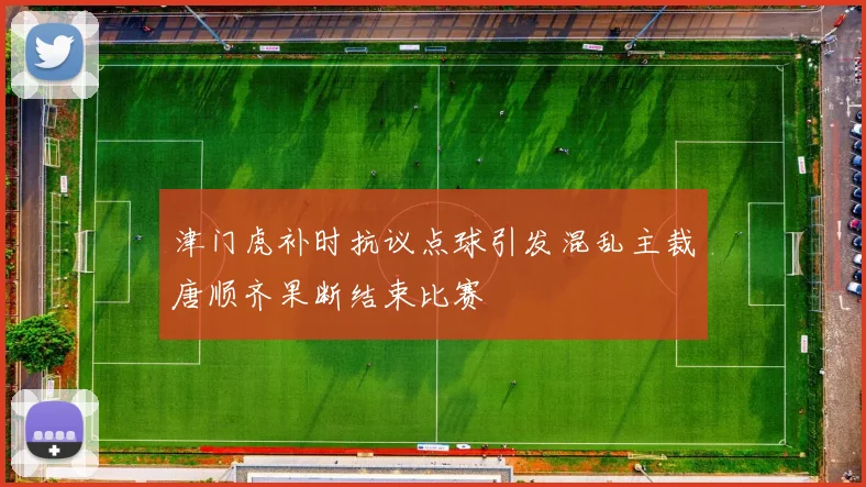 津门虎补时抗议点球引发混乱主裁唐顺齐果断结束比赛
