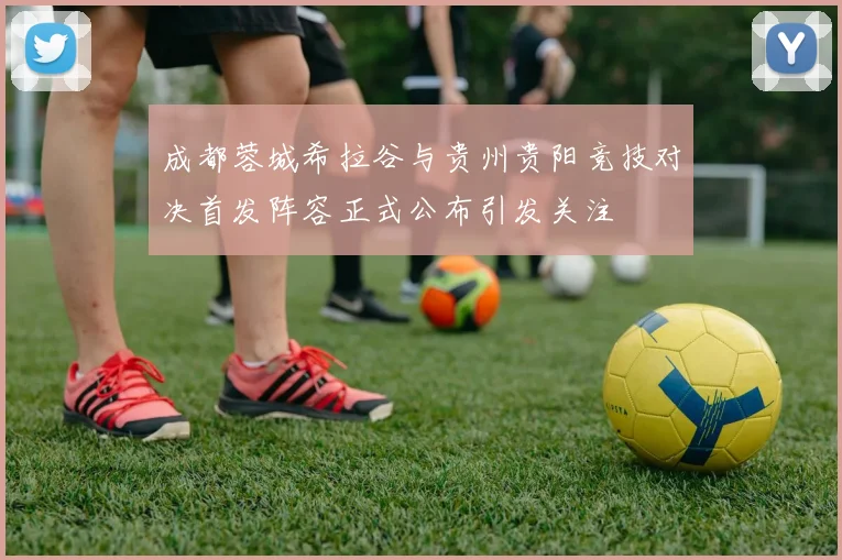 成都蓉城希拉谷与贵州贵阳竞技对决首发阵容正式公布引发关注