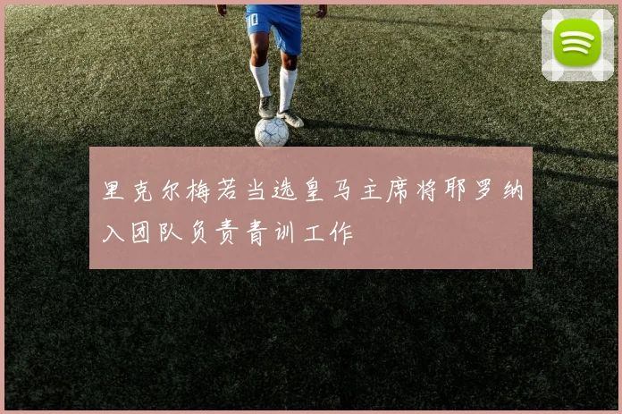 里克尔梅若当选皇马主席将耶罗纳入团队负责青训工作