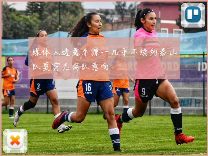 媒体人透露李源一几乎不续约泰山队夏窗无离队意向