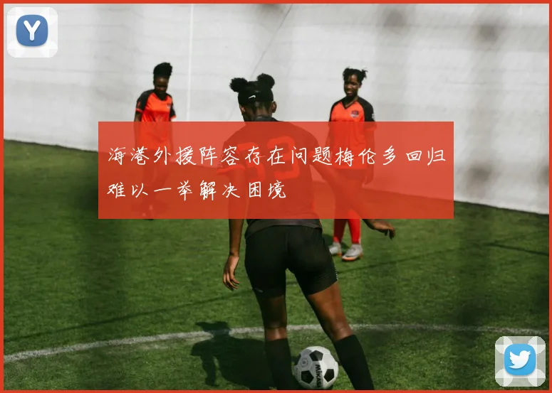 海港外援阵容存在问题梅伦多回归难以一举解决困境