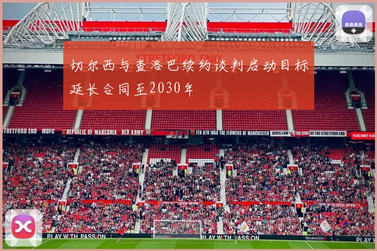 切尔西与查洛巴续约谈判启动目标延长合同至2030年