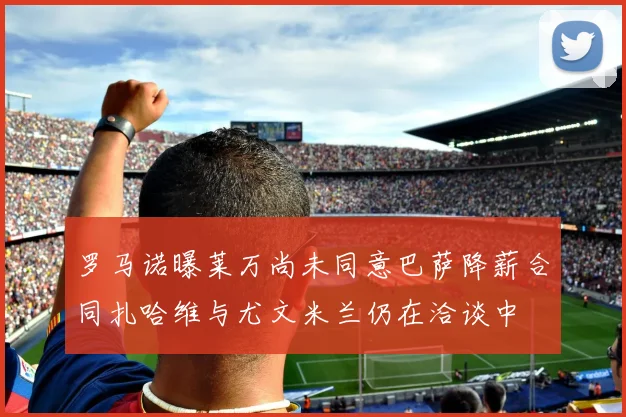 罗马诺曝莱万尚未同意巴萨降薪合同扎哈维与尤文米兰仍在洽谈中