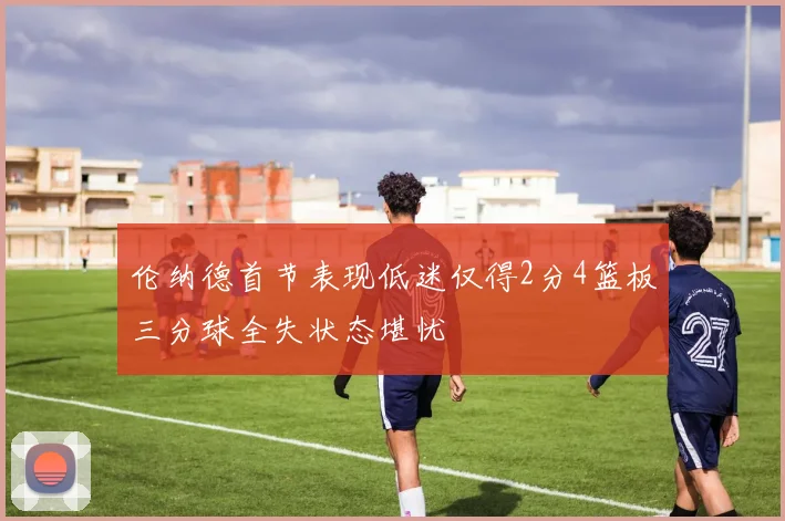 伦纳德首节表现低迷仅得2分4篮板三分球全失状态堪忧