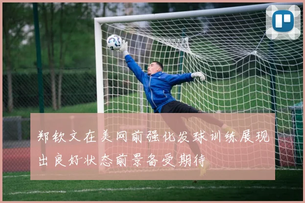 郑钦文在美网前强化发球训练展现出良好状态前景备受期待